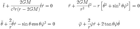 \begin{matrix} \ddot{t} + \cfrac{2GM}{c^2r(r-2GM)} \dot{t}\dot{r} = 0 & \qquad \ddot{r} + \cfrac{2GM}{r^2}\dot{t}^2 - r \left[ \dot{\theta}^2 + \sin^2 \theta \dot{\varphi}^2 \right] = 0 \\ \\
 \ddot{\theta} + \cfrac{2}{r}\dot{\theta}\dot{r} -\sin \theta \cos \theta \dot{\varphi}^2 = 0 & 
\ddot{\varphi} + \cfrac{2}{r}\dot{\varphi}\dot{r} + 2 \tan \theta \dot{\varphi}\dot{\theta} \end{matrix}